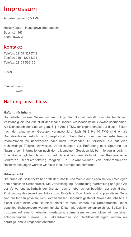 Impressum
Angaben gemäß § 5 TMG: 
Heike Küpper - Hundephysiotherapeutin 
Buschstr. 163 47800 Krefeld

Kontakt:
Telefon: 02151 3275712
Telefon: 0151 12711391
Telefax: 02151 536130

E-Mail: info@physio4dogs-online.de
            info@hundephysiotherapie-krefeld.de

Internet: www.physio4dogs-online.de
              www.hundephysiotherapie-krefeld.de
 
Haftungsausschluss:
Haftung für Inhalte
Die Inhalte unserer Seiten wurden mit größter Sorgfalt erstellt. Für die Richtigkeit, Vollständigkeit und Aktualität der Inhalte können wir jedoch keine Gewähr übernehmen. Als Diensteanbieter sind wir gemäß § 7 Abs.1 TMG für eigene Inhalte auf diesen Seiten nach den allgemeinen Gesetzen verantwortlich. Nach §§ 8 bis 10 TMG sind wir als Diensteanbieter jedoch nicht verpflichtet, übermittelte oder gespeicherte fremde Informationen zu überwachen oder nach Umständen zu forschen, die auf eine rechtswidrige Tätigkeit hinweisen. Verpflichtungen zur Entfernung oder Sperrung der Nutzung von Informationen nach den allgemeinen Gesetzen bleiben hiervon unberührt. Eine diesbezügliche Haftung ist jedoch erst ab dem Zeitpunkt der Kenntnis einer konkreten Rechtsverletzung möglich. Bei Bekanntwerden von entsprechenden Rechtsverletzungen werden wir diese Inhalte umgehend entfernen.

Haftung für Links
Unser Angebot enthält Links zu externen Webseiten Dritter, auf deren Inhalte wir keinen Einfluss haben. Deshalb können wir für diese fremden Inhalte auch keine Gewähr übernehmen. Für die Inhalte der verlinkten Seiten ist stets der jeweilige Anbieter oder Betreiber der Seiten verantwortlich. Die verlinkten Seiten wurden zum Zeitpunkt der Verlinkung auf mögliche Rechtsverstöße überprüft. Rechtswidrige Inhalte waren zum Zeitpunkt der Verlinkung nicht erkennbar. Eine permanente inhaltliche Kontrolle der verlinkten Seiten ist jedoch ohne konkrete Anhaltspunkte einer Rechtsverletzung nicht zumutbar. Bei Bekanntwerden von Rechtsverletzungen werden wir derartige Links umgehend entfernen.

Urheberrecht
Die durch die Seitenbetreiber erstellten Inhalte und Werke auf diesen Seiten unterliegen dem deutschen Urheberrecht. Die Vervielfältigung, Bearbeitung, Verbreitung und jede Art der Verwertung außerhalb der Grenzen des Urheberrechtes bedürfen der schriftlichen Zustimmung des jeweiligen Autors bzw. Erstellers. Downloads und Kopien dieser Seite sind nur für den privaten, nicht kommerziellen Gebrauch gestattet. Soweit die Inhalte auf dieser Seite nicht vom Betreiber erstellt wurden, werden die Urheberrechte Dritter beachtet. Insbesondere werden Inhalte Dritter als solche gekennzeichnet. Sollten Sie trotzdem auf eine Urheberrechtsverletzung aufmerksam werden, bitten wir um einen entsprechenden Hinweis. Bei Bekanntwerden von Rechtsverletzungen werden wir derartige Inhalte umgehend entfernen.

Datenschutz
Die Nutzung unserer Webseite ist in der Regel ohne Angabe personenbezogener Daten möglich. Soweit auf unseren Seiten personenbezogene Daten (beispielsweise Name, Anschrift oder eMail-Adressen) erhoben werden, erfolgt dies, soweit möglich, stets auf freiwilliger Basis. Diese Daten werden ohne Ihre ausdrückliche Zustimmung nicht an Dritte weitergegeben.
Wir weisen darauf hin, dass die Datenübertragung im Internet (z.B. bei der Kommunikation per E-Mail) Sicherheitslücken aufweisen kann. Ein lückenloser Schutz der Daten vor dem Zugriff durch Dritte ist nicht möglich.
Der Nutzung von im Rahmen der Impressumspflicht veröffentlichten Kontaktdaten durch Dritte zur Übersendung von nicht ausdrücklich angeforderter Werbung und Informationsmaterialien wird hiermit ausdrücklich widersprochen. Die Betreiber der Seiten behalten sich ausdrücklich rechtliche Schritte im Falle der unverlangten Zusendung von Werbeinformationen, etwa durch Spam-Mails, vor. 

Quelle: www.e-recht24.de  
￼
Spezieller Hinweis zu Facebook!!

DatenschutzerklärungSie können unsere Seite besuchen, ohne Angaben zu Ihrer Person zu machen. Personenbezogene Daten werden nur erhoben, wenn Sie uns diese im Rahmen Ihres Besuchs unseres Internetauftritts freiwillig mitteilen.Auf unserer Website sind zudem Programme (Plug-ins) des sozialen Netzwerks Facebook enthalten. Diese werden ausschließlich von der Facebook Inc., 1601 S. California Ave, Palo Alto, CA 94304, USA (Facebook) betrieben. Die Plug-Ins sind im Rahmen unseres Internetauftritts durch das Facebook Logo oder den Zusatz „Gefällt mir” kenntlich gemacht. Beim Besuch einer Website unseres Internetauftritts, die ein derartiges Plug-in beinhaltet, stellt ihr Browser eine direkte Verbindung mit den Servern von Facebook her, wodurch wiederum der Inhalt des Plug-ins an Ihren Browser übermittelt und von diesem in die dargestellte Website eingebunden wird. Hierdurch wird die Information, dass Sie unsere Website besucht haben, an Facebook weitergeleitet. Sofern Sie während des Besuchs unserer Website über Ihr persönliches Benutzerkonto bei Facebook eingeloggt sind, kann Facebook den Websitebesuch diesem Konto zuordnen. Durch Interaktion mit Plug-ins, z.B. durch anklicken des „Gefällt mir“-Buttons oder hinterlassen eines Kommentars werden diese entsprechenden Informationen direkt an Facebook übermittelt und dort gespeichert. Wenn Sie eine solche Datenübermittlung unterbinden möchten, müssen Sie sich vor dem Besuch unseres Internetauftritts unter Ihrem Facebook-Account ausloggen.Zweck und Umfang der Datenerhebung durch Facebook sowie die dortige weitere Verarbeitung und Nutzung Ihrer Daten wie auch Ihre diesbezüglichen Rechte und Einstellungsmöglichkeiten zum Schutz Ihrer Privatssphäre entnehmen Sie bitte den Datenschutzhinweisen von Facebook (http://de-de.facebook.com/privacy/explanation.php).Bei Fragen zur Erhebung, Verarbeitung oder Nutzung Ihrer personenbezogenen Daten sowie bei Auskünften, Berichtigung, Sperrung oder Löschung von Daten wenden Sie sich bitte an: (Name, Anschrift des Ansprechpartners für Datenschutz, ggf. Datenschutzbeauftragter)Diese Datenschutzerklärung wurde von der Kanzlei WILDE BEUGER SOLMECKE erstellt und ist auf http://www.wbs-law.de zu finden.
